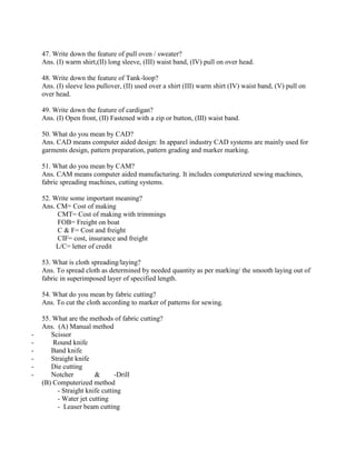 47. Write down the feature of pull oven / sweater?
Ans. (I) warm shirt,(II) long sleeve, (III) waist band, (IV) pull on over head.
48. Write down the feature of Tank-loop?
Ans. (I) sleeve less pullover, (II) used over a shirt (III) warm shirt (IV) waist band, (V) pull on
over head.
49. Write down the feature of cardigan?
Ans. (I) Open front, (II) Fastened with a zip or button, (III) waist band.
50. What do you mean by CAD?
Ans. CAD means computer aided design: In apparel industry CAD systems are mainly used for
garments design, pattern preparation, pattern grading and marker marking.
51. What do you mean by CAM?
Ans. CAM means computer aided manufacturing. It includes computerized sewing machines,
fabric spreading machines, cutting systems.
52. Write some important meaning?
Ans. CM= Cost of making
CMT= Cost of making with trimmings
FOB= Freight on boat
C & F= Cost and freight
CIF= cost, insurance and freight
L/C= letter of credit
53. What is cloth spreading/laying?
Ans. To spread cloth as determined by needed quantity as per marking/ the smooth laying out of
fabric in superimposed layer of specified length.
54. What do you mean by fabric cutting?
Ans. To cut the cloth according to marker of patterns for sewing.
55. What are the methods of fabric cutting?
Ans. (A) Manual method
- Scissor
- Round knife
- Band knife
- Straight knife
- Die cutting
- Notcher & -Drill
(B) Computerized method
- Straight knife cutting
- Water jet cutting
- Leaser beam cutting
 