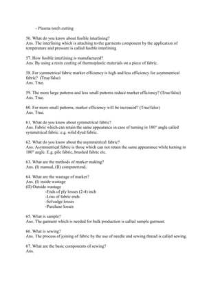 - Plasma torch cutting
56. What do you know about fusible interlining?
Ans. The interlining which is attaching to the garments component by the application of
temperature and pressure is called fusible interlining
57. How fusible interlining is manufactured?
Ans. By using a resin coating of thermoplastic materials on a piece of fabric.
58. For symmetrical fabric marker efficiency is high and less efficiency for asymmetrical
fabric? (True/false)
Ans. True.
59. The more large patterns and less small patterns reduce marker efficiency? (True/false)
Ans. True.
60. For more small patterns, marker efficiency will be increased? (True/false)
Ans. True.
61. What do you know about symmetrical fabric?
Ans. Fabric which can retain the same appearance in case of turning in 180° angle called
symmetrical fabric. e.g. solid dyed fabric.
62. What do you know about the asymmetrical fabric?
Ans. Asymmetrical fabric is those which can not retain the same appearance while turning in
180° angle. E.g. pile fabric, brushed fabric etc.
63. What are the methods of marker making?
Ans. (I) manual, (II) computerized.
64. What are the wastage of marker?
Ans. (I) inside wastage
(II) Outside wastage
-Ends of ply losses (2-4) inch
-Loss of fabric ends
-Selvedge losses
-Purchase losses
65. What is sample?
Ans. The garment which is needed for bulk production is called sample garment.
66. What is sewing?
Ans. The process of joining of fabric by the use of needle and sewing thread is called sewing.
67. What are the basic components of sewing?
Ans.
 