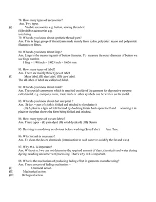 78. How many types of accessories?
Ans. Two types
(i) Visible accessories e.g. button, sewing thread etc
(ii)Invisible accessories e.g.
interlining
79. What do you know about synthetic thread/yarn?
Ans. This is large group of thread/yarn made mainly from nylon, polyester, rayon and polyamide
filaments or fibres.
80. What do you know about lings?
Ans. Lings is the measuring unit of button diameter. To measure the outer diameter of button we
use lings number.
1 ling = 1/40 inch = 0.025 inch = 0.636 mm
81. How many types of label?
Ans. There are mainly three types of label
(I) Main label, (II) size label, (III) care label.
The all other of label are called sub label.
82. What do you know about motif?
Ans. The special component which is attached outside of the garment for decorative purpose
called motif. e.g. company name, trade mark or other symbols can be written on the motif.
83. What do you know about dart and pleat ?
Ans. (I) dart = part of cloth is folded and stitched to slenderize it
(II) A pleat is a type of fold formed by doubling fabric back upon itself and securing it in
place or the pleat shows the form being folded and stitched.
84. How many types of woven fabric?
Ans. Three types – (I) yarn dyed (II) solid dyed(s/d) (III) Denim
85. Desizing is mandatory or obvious before washing (True/False) Ans. True.
86. Why hot ash is necessary?
Ans. To clean the desize chemicals (introduction to cold water re-solidify the fat and wax)
87. Why M:L is important?
Ans. Without m:l we can not determine the required amount of dyes, chemicals and water during
dyeing, washing and other wet processing. That’s why m:l is important.
88. What is the mechanism of producing fading effect in garments manufacturing?
Ans. Three process of fading mechanism –
(I) Chemical action.
(II) Mechanical action
(III) Biological action.
 