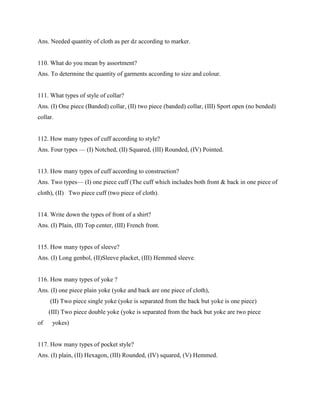 Ans. Needed quantity of cloth as per dz according to marker.
110. What do you mean by assortment?
Ans. To determine the quantity of garments according to size and colour.
111. What types of style of collar?
Ans. (I) One piece (Banded) collar, (II) two piece (banded) collar, (III) Sport open (no bended)
collar.
112. How many types of cuff according to style?
Ans. Four types — (I) Notched, (II) Squared, (III) Rounded, (IV) Pointed.
113. How many types of cuff according to construction?
Ans. Two types— (I) one piece cuff (The cuff which includes both front & back in one piece of
cloth), (II) Two piece cuff (two piece of cloth).
114. Write down the types of front of a shirt?
Ans. (I) Plain, (II) Top center, (III) French front.
115. How many types of sleeve?
Ans. (I) Long genbol, (II)Sleeve placket, (III) Hemmed sleeve.
116. How many types of yoke ?
Ans. (I) one piece plain yoke (yoke and back are one piece of cloth),
(II) Two piece single yoke (yoke is separated from the back but yoke is one piece)
(III) Two piece double yoke (yoke is separated from the back but yoke are two piece
of yokes)
117. How many types of pocket style?
Ans. (I) plain, (II) Hexagon, (III) Rounded, (IV) squared, (V) Hemmed.
 