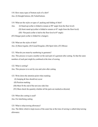 118. How many types of bottom style of a shirt?
Ans. (I) Straight bottom, (II) Tailed bottom.
119. What are the styles or types of packing and folding of shirt?
Ans. (I) Stand up (collar is folded to remain at 90° angle from the floor level)
(II) Semi stand up (collar is folded to remain at 45° angle from the floor level)
(III) Flat pack (collar is laid to the floor level at 0° angle)
(IV) Hanger pack (collar is folded for a hanger).
120. What are the styles of shirt?
Ans. (I) Basic/regular, (II) Casual/Irregular, (III) Sport shirt, (IV) Blouse
121. What do you mean by numbering in garments?
Ans. This process is to put a number on the each part of a garment after cutting. So that the same
numbers of each part might be combined at the time of sewing.
122. What is sorting?
Ans. This process is to sort by size and color after cutting.
123. Write down the attention point when marking
(I) Jumping & bias should not occur
(II) Position marking
(III) Must fit the end of the net (one side) line
(IV) Must check the quantity whether all the parts are marked as directed.
124. When dies cutting is used?
Ans. For interlining cutting
125. What is inlay/sewing allowance?
Ans. The fabric which is kept excess of the seam line at the time of sewing is called inlay/sewing
allowance.
 