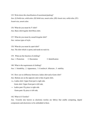 135. Write down the classification of assortment/packing?
Ans. (I) Solid size, solid color, (II) Solid size, assort color, (III) Assort size, solid color, (IV)
Assort size, assort color.
136. What do you mean by Y-shirt?
Ans. Basic shirt/regular shirt/Dress shirt.
137. What do you mean by casual/irregular shirt?
Ans. various types of style.
138. What do you mean by sport shirt?
Ans. The shirt which is sporty and needs no neck tie.
139. What are the function of clothing?
Ans. 1. Protection 2. Decoration 3. Identification
140. What is the requirement of clothing?
Ans. 1. Suitability , 2. Appearance, 3. Comfort,4. Aftercare , 5. stability
141. How can we difference between a ladies shirt and a Gents shirt?
Ans. Buttons are on the opposite side to that of gents shirt,
i.e., Ladies shirt: Upper front part is right side.
Gents shirt: Upper front part is left side.
→ Ladies pant: Fly piece is right side.
Gents pant: fly piece is left side.
142. What is E-Textiles?
Ans. E-textile also known as electronic textiles are fabrics that enable computing, digital
components and electronics to be embedded in them.
 