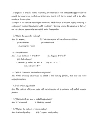 The emphasis of e-textile will be on creating a women textile with embedded copper which will
provide the usual wear comfort and at the same time it will have a circuit with a few chips
sunning at few megahertz.
Example: In the field of medical prevention and rehabilitation it becomes highly necessary to
continuously monitor the patient’s health condition by keeping sensing devices close to the body
and e-textile can successfully accomplish senior functionality.
143. What is the reason for clothing?
Ans: (a) Modesty (b) Protection against adverse climate conditions
(c) Adornment (d) Identification
(e) Aristocratic reason
144. Size of Human?
Ans. 1. Men-(i). Short- 5’ 3” to 5’ 7” (ii). Regular- 5’8” to 6’
(iii). Tall- above 6’
2. Women-(i). Short 4’11” to 5’3” (ii). 5’4” to 5’7”
(iii). Tall above 5’7”
145. What is Production pattern/Garments pattern?
Ans. When necessary allowances are added to the working patterns, then they are called
production pattern.
146.What is Working pattern?
Ans. The patterns which are made with net dimension of a particular style called working
patterns.
147. What methods are used to make Block patterns?
Ans. i. Flat method ii. Modeling method
148. What are the methods of pattern grading?
Ans. (i).Manual grading, (ii). Computer aided grading.
 