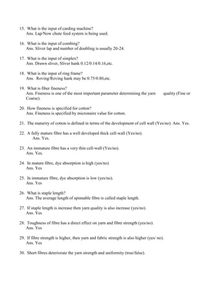 15. What is the input of carding machine?
Ans. Lap/Now chute feed system is being used.
16. What is the input of combing?
Ans. Sliver lap and number of doubling is usually 20-24.
17. What is the input of simplex?
Ans. Drawn sliver, Sliver hank 0.12/0.14/0.16,etc.
18. What is the input of ring frame?
Ans. Roving/Roving hank may be 0.75/0.80,etc.
19. What is fiber fineness?
Ans. Fineness is one of the most important parameter determining the yarn quality (Fine or
Coarse).
20. How fineness is specified for cotton?
Ans. Fineness is specified by micronaire value for cotton.
21. The maturity of cotton is defined in terms of the development of cell wall (Yes/no). Ans. Yes.
22. A fully mature fibre has a well developed thick cell-wall (Yes/no).
Ans. Yes.
23. An immature fibre has a very thin cell-wall (Yes/no).
Ans. Yes.
24. In mature fibre, dye absorption is high (yes/no)
Ans. Yes
25. In immature fibre, dye absorption is low (yes/no).
Ans. Yes
26. What is staple length?
Ans. The average length of spinnable fibre is called staple length.
27. If staple length is increase then yarn quality is also increase (yes/no).
Ans. Yes
28. Toughness of fibre has a direct effect on yarn and fibre strength (yes/no).
Ans. Yes
29. If fibre strength is higher, then yarn and fabric strength is also higher (yes/ no).
Ans. Yes
30. Short fibres deteriorate the yarn strength and uniformity (true/false).
 