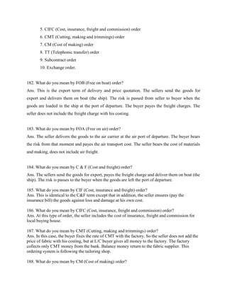 5. CIFC (Cost, insurance, freight and commission) order
6. CMT (Cutting, making and trimmings) order
7. CM (Cost of making) order
8. TT (Telephonic transfer) order
9. Subcontract order
10. Exchange order.
182. What do you mean by FOB (Free on boat) order?
Ans. This is the export term of delivery and price quotation. The sellers send the goods for
export and delivers them on boat (the ship). The risk is passed from seller to buyer when the
goods are loaded in the ship at the port of departure. The buyer payes the freight charges. The
seller does not include the freight charge with his costing.
183. What do you mean by FOA (Free on air) order?
Ans. The seller delivers the goods to the air carrier at the air port of departure. The buyer bears
the risk from that moment and payes the air transport cost. The seller bears the cost of materials
and making, does not include air freight.
184. What do you mean by C & F (Cost and freight) order?
Ans. The sellers send the goods for export, payes the freight charge and deliver them on boat (the
ship). The risk is passes to the buyer when the goods are left the port of departure.
185. What do you mean by CIF (Cost, insurance and freight) order?
Ans. This is identical to the C&F term except that in addition, the seller ensures (pay the
insurance bill) the goods against loss and damage at his own cost.
186. What do you mean by CIFC (Cost, insurance, freight and commission) order?
Ans. At this type of order, the seller includes the cost of insurance, freight and commission for
local buying house.
187. What do you mean by CMT (Cutting, making and trimmings) order?
Ans. In this case, the buyer fixes the rate of CMT with the factory. So the seller does not add the
price of fabric with his costing, but at L/C buyer gives all money to the factory. The factory
collects only CMT money from the bank. Balance money return to the fabric supplier. This
ordering system is following the tailoring shop.
188. What do you mean by CM (Cost of making) order?
 