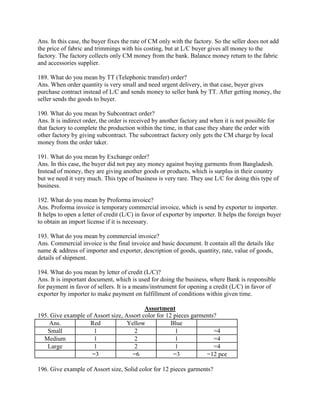 Ans. In this case, the buyer fixes the rate of CM only with the factory. So the seller does not add
the price of fabric and trimmings with his costing, but at L/C buyer gives all money to the
factory. The factory collects only CM money from the bank. Balance money return to the fabric
and accessories supplier.
189. What do you mean by TT (Telephonic transfer) order?
Ans. When order quantity is very small and need urgent delivery, in that case, buyer gives
purchase contract instead of L/C and sends money to seller bank by TT. After getting money, the
seller sends the goods to buyer.
190. What do you mean by Subcontract order?
Ans. It is indirect order, the order is received by another factory and when it is not possible for
that factory to complete the production within the time, in that case they share the order with
other factory by giving subcontract. The subcontract factory only gets the CM charge by local
money from the order taker.
191. What do you mean by Exchange order?
Ans. In this case, the buyer did not pay any money against buying garments from Bangladesh.
Instead of money, they are giving another goods or products, which is surplus in their country
but we need it very much. This type of business is very rare. They use L/C for doing this type of
business.
192. What do you mean by Proforma invoice?
Ans. Proforma invoice is temporary commercial invoice, which is send by exporter to importer.
It helps to open a letter of credit (L/C) in favor of exporter by importer. It helps the foreign buyer
to obtain an import license if it is necessary.
193. What do you mean by commercial invoice?
Ans. Commercial invoice is the final invoice and basic document. It contain all the details like
name & address of importer and exporter, description of goods, quantity, rate, value of goods,
details of shipment.
194. What do you mean by letter of credit (L/C)?
Ans. It is important document, which is used for doing the business, where Bank is responsible
for payment in favor of sellers. It is a means/instrument for opening a credit (L/C) in favor of
exporter by importer to make payment on fulfillment of conditions within given time.
Assortment
195. Give example of Assort size, Assort color for 12 pieces garments?
Ans. Red Yellow Blue
Small 1 2 1 =4
Medium 1 2 1 =4
Large 1 2 1 =4
=3 =6 =3 =12 pce
196. Give example of Assort size, Solid color for 12 pieces garments?
 
