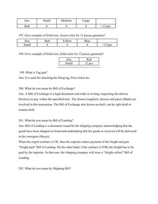 Ans. Small Medium Large
Red 4 4 4 =12 pcs
197. Give example of Solid size, Assort color for 12 pieces garments?
Ans. Red Yellow Blue
Small 4 4 4 =12 pcs
198. Give example of Solid size, Solid color for 12 pieces garments?
Ans. Red
Small 12 pcs
------------------------------------------
199. What is Tag gun?
Ans. It is used for attaching the Hang tag, Price ticket etc.
200. What do you mean by Bill of Exchange?
Ans. A Bill of Exchange is a legal document and order in writing, requesting the drawee
(Factory) to pay within the specified time. The drawer (supplier), drawee and payee (Bank) are
involved in this transaction. The Bill of Exchange also known as draft, can be right draft or
wsanee draft.
201. What do you mean by Bill of Landing?
Ans. Bill of Landing is a document issued by the shipping company acknowledging that the
goods have been shipped on board and undertaking that the goods as received will be delivered
to the consignee (Buyer).
When the export contract is CIF, then the exporter makes payment of the freight and gets
“freight paid” Bill of Landing. On the other hand, if the contract is FOB, the freight has to be
paid by the importer. In that case, the shipping company will issue a “freight collect” Bill of
Landing.
202. What do you mean by Shipping Bill?
 