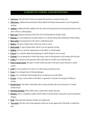 GARMENTS TERMS AND DEFINITION
 Arm scye: The arm hole of sleeve in a particular garment is named as arm scye.
 Allowance: Additional measurement which added with body measurement in case of garments
making.
 Aplique: Additional fabric added in the face side of the garments for increasing the beauty of the
dress which is called aplique.
 Back rise: Distance between CRUTCH TO CENTER BACK WAIST LINE.
 Basting: It is the temporary sewing by hand or m/c before doing final stitching for better fitting.
 Bust point: Focusing point of the chest is called bust point.
 Bodice: The part of ladies dress which stay neck to waist.
 Back stitch: A type of hand stitch which is use for garment sewing.
 Bodkin: The m/c used for making hole on the fabric is called bodkin.
 Cheese: it is cylinder shape thread package in which thread in cross wound.
 Closing: It is an operation in which side seam is join in the garment or join lining with fore part.
 Collar: It is the part of the garment (shirt, polo-shirt etc) which stay round the neck.
 Fork/Crutch/crotch: The part in which inside leg seam of the part is join, this part is called
crutch.
 Cuff: It is the end point of a sleeve of a shirt laying around the wrist.
 Cone: It is a triangle form of thread packages.
 Clem: It is a small dart which produced by sewing but not cut the fabric.
 Crease: To give crease mark on the fabric or garments/ any kind of creasing or folding in
clothes.
 Double faced: The fabric which both side is same and both side can be focused, it is called
double faced.
 Darning/mending: When fabric hole is repaired by needle and yarn.
 Dummy: This is a duplicate model of doll similar to human body construction used for garments
fittings.
 Ends: Wrap direction threads of fabric are called ends.
 Fore part: The face side of the garments which use on the upper part of the body is called fore
part.
 