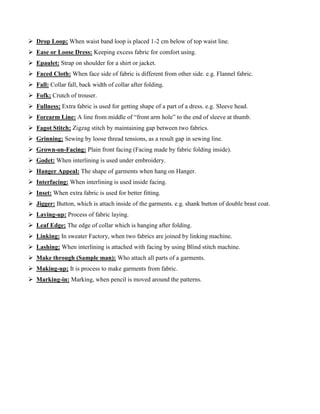  Drop Loop; When waist band loop is placed 1-2 cm below of top waist line.
 Ease or Loose Dress: Keeping excess fabric for comfort using.
 Epaulet: Strap on shoulder for a shirt or jacket.
 Faced Cloth: When face side of fabric is different from other side. e.g. Flannel fabric.
 Fall: Collar fall, back width of collar after folding.
 Fofk; Crutch of trouser.
 Fullness; Extra fabric is used for getting shape of a part of a dress. e.g. Sleeve head.
 Forearm Line: A line from middle of “front arm hole” to the end of sleeve at thumb.
 Fagot Stitch; Zigzag stitch by maintaining gap between two fabrics.
 Grinning; Sewing by loose thread tensions, as a result gap in sewing line.
 Grown-on-Facing: Plain front facing (Facing made by fabric folding inside).
 Godet: When interlining is used under embroidery.
 Hanger Appeal: The shape of garments when hang on Hanger.
 Interfacing: When interlining is used inside facing.
 Inset: When extra fabric is used for better fitting.
 Jigger: Button, which is attach inside of the garments. e.g. shank button of double brast coat.
 Laying-up: Process of fabric laying.
 Leaf Edge; The edge of collar which is hanging after folding.
 Linking: In sweater Factory, when two fabrics are joined by linking machine.
 Lashing: When interlining is attached with facing by using Blind stitch machine.
 Make through (Sample man): Who attach all parts of a garments.
 Making-up; It is process to make garments from fabric.
 Marking-in: Marking, when pencil is moved around the patterns.
 