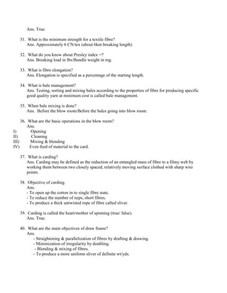 Ans. True.
31. What is the minimum strength for a textile fibre?
Ans. Approximately 6 CN/tex (about 6km breaking length)
32. What do you know about Presley index =?
Ans. Breaking load in Ibs/Bundle weight in mg.
33. What is fibre elongation?
Ans. Elongation is specified as a percentage of the starting length.
34. What is bale management?
Ans. Testing, sorting and mixing bales according to the properties of fibre for producing specific
good quality yarn at minimum cost is called bale management.
35. When bale mixing is done?
Ans. Before the blow room/Before the bales going into blow room.
36. What are the basic operations in the blow room?
Ans.
I) Opening
II) Cleaning
III) Mixing & blending
IV) Even feed of material to the card.
37. What is carding?
Ans. Carding may be defined as the reduction of an entangled mass of fibre to a filmy web by
working them between two closely spaced, relatively moving surface clothed with sharp wire
points.
38. Objective of carding.
Ans.
- To open up the cotton in to single fibre state.
- To reduce the number of neps, short fibres.
- To produce a thick untwisted rope of fibre called sliver.
39. Carding is called the heart/mother of spinning (true/ false).
Ans. True.
40. What are the main objectives of draw frame?
Ans.
- Straightening & parallelization of fibres by drafting & drawing.
- Minimization of irregularity by doubling.
- Blending & mixing of fibres.
- To produce a more uniform sliver of definite wt/yds.
 