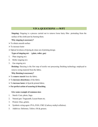 VIVA QUESTIONS ----WPT
Singeing: Singeing is a process carried out to remove loose hairy fibre protruding from the
surface of the cloth/yarn by burning them.
Why singeing is necessary?
 To obtain smooth surface
 To increase luster
 Optical levelness of dyeing & clean out of printing design.
Types of singeing m/c ( plate, roller, gas)
1. Plate singeing m/c
2. Roller singeing m/c
3. Gas singeing m/c
Desizing: Desizing is the first step of textile wet processing finishing technology employed to
remove sizing material from the fabric.
Why Desizing is necessary?
 To remove starch from the fabric.
 To increase absorbency of the fabric.
 To increase luster of dyed & printed fabric.
 For perfect action of scouring & bleaching.
Give some example of common sizes
1. Starch: Corn, photo, Sago.
2. Natural gun: Tragacanth, Locust-beam etc.
3. Protein: Glue, gelatin.
4. Synthetic sizing agent: PVA, PAN, CMC (Carboxy methyl cellulose).
5. Additives: Deformer, Tallow, Oil & greases.
 