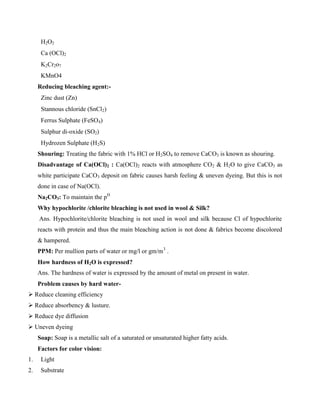 H2O2
Ca (OCl)2
K2Cr2o7
KMnO4
Reducing bleaching agent:-
Zinc dust (Zn)
Stannous chloride (SnCl2)
Ferrus Sulphate (FeSO4)
Sulphur di-oxide (SO2)
Hydrozen Sulphate (H2S)
Shouring: Treating the fabric with 1% HCl or H2SO4 to remove CaCO3 is known as shouring.
Disadvantage of Ca(OCl)2 : Ca(OCl)2 reacts with atmosphere CO2 & H2O to give CaCO3 as
white participate CaCO3 deposit on fabric causes harsh feeling & uneven dyeing. But this is not
done in case of Na(OCl).
Na2CO3: To maintain the pH
Why hypochlorite /chlorite bleaching is not used in wool & Silk?
Ans. Hypochlorite/chlorite bleaching is not used in wool and silk because Cl of hypochlorite
reacts with protein and thus the main bleaching action is not done & fabrics become discolored
& hampered.
PPM: Per mullion parts of water or mg/l or gm/m3
.
How hardness of H2O is expressed?
Ans. The hardness of water is expressed by the amount of metal on present in water.
Problem causes by hard water-
 Reduce cleaning efficiency
 Reduce absorbency & lusture.
 Reduce dye diffusion
 Uneven dyeing
Soap: Soap is a metallic salt of a saturated or unsaturated higher fatty acids.
Factors for color vision:
1. Light
2. Substrate
 
