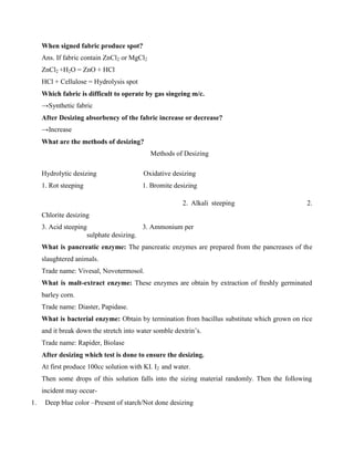 When signed fabric produce spot?
Ans. If fabric contain ZnCl2 or MgCl2
ZnCl2 +H2O = ZnO + HCl
HCl + Cellulose = Hydrolysis spot
Which fabric is difficult to operate by gas singeing m/c.
→Synthetic fabric
After Desizing absorbency of the fabric increase or decrease?
→Increase
What are the methods of desizing?
Methods of Desizing
Hydrolytic desizing Oxidative desizing
1. Rot steeping 1. Bromite desizing
2. Alkali steeping 2.
Chlorite desizing
3. Acid steeping 3. Ammonium per
sulphate desizing.
What is pancreatic enzyme: The pancreatic enzymes are prepared from the pancreases of the
slaughtered animals.
Trade name: Vivesal, Novotermosol.
What is malt-extract enzyme: These enzymes are obtain by extraction of freshly germinated
barley corn.
Trade name: Diaster, Papidase.
What is bacterial enzyme: Obtain by termination from bacillus substitute which grown on rice
and it break down the stretch into water somble dextrin’s.
Trade name: Rapider, Biolase
After desizing which test is done to ensure the desizing.
At first produce 100cc solution with KI. I2 and water.
Then some drops of this solution falls into the sizing material randomly. Then the following
incident may occur-
1. Deep blue color –Present of starch/Not done desizing
 