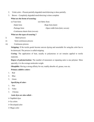 2. Violet color—Present partially degraded starch/desizing is done partially.
3. Brown – Completely degraded starch/desizing is done complete
What are the forms of scouring:
(i) Yarn form (ii) Fabric from
-Hank form -Rope form (knit)
-Package form -Open width form (knit, woven)
-Continuous sheets form (woven)
What are the types of scouring ?
i) Batch process
ii) Semi-continuous process
iii) Continuous process
Stripping: If the textile goods become uneven dyeing and unsuitable for using,the color has to
be destroyed. The process is called stripping.
Curing: The application of heat, usually to polymerase or set remains applied to textile
materials.
Degree of polymerization: The number of monomers or repeating units is one polymer. More
specially, it is the average molecular weight.
Oleophilic: Having a strong affinity for oie; readily absorbs oil, grease, wax etc.
Primary additive colors-
1. Red
2. Blue
3. Green
Specifying of color-
1. Hue
2. Value
3. Chroma
Azoic dyes are also called -
 Naphthol dyes
 Ice colors
 Developed color
 Magic color
 