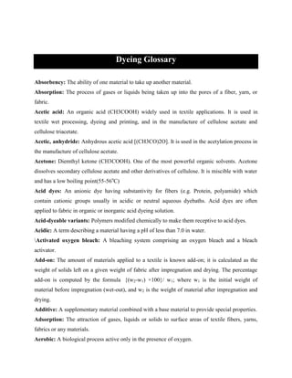 Dyeing Glossary
Absorbency: The ability of one material to take up another material.
Absorption: The process of gases or liquids being taken up into the pores of a fiber, yarn, or
fabric.
Acetic acid: An organic acid (CH3COOH) widely used in textile applications. It is used in
textile wet processing, dyeing and printing, and in the manufacture of cellulose acetate and
cellulose triacetate.
Acetic, anhydride: Anhydrous acetic acid [(CH3CO)2O]. It is used in the acetylation process in
the manufacture of cellulose acetate.
Acetone: Diemthyl ketone (CH3COOH). One of the most powerful organic solvents. Acetone
dissolves secondary cellulose acetate and other derivatives of cellulose. It is miscible with water
and has a low boiling point(55-56o
C)
Acid dyes: An anionic dye having substantivity for fibers (e.g. Protein, polyamide) which
contain cationic groups usually in acidic or neutral aqueous dyebaths. Acid dyes are often
applied to fabric in organic or inorganic acid dyeing solution.
Acid-dyeable variants: Polymers modified chemically to make them receptive to acid dyes.
Acidic: A term describing a material having a pH of less than 7.0 in water.
Activated oxygen bleach: A bleaching system comprising an oxygen bleach and a bleach
activator.
Add-on: The amount of materials applied to a textile is known add-on; it is calculated as the
weight of solids left on a given weight of fabric after impregnation and drying. The percentage
add-on is computed by the formula {(w2-w1) ×100}/ w1; where w1 is the initial weight of
material before impregnation (wet-out), and w2 is the weight of material after impregnation and
drying.
Additive: A supplementary material combined with a base material to provide special properties.
Adsorption: The attraction of gases, liquids or solids to surface areas of textile fibers, yarns,
fabrics or any materials.
Aerobic: A biological process active only in the presence of oxygen.
 