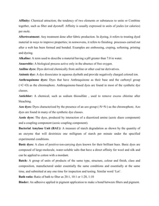 Affinity: Chemical attraction; the tendency of two elements or substances to unite or Combine
together, such as fiber and dyestuff. Affinity is usually expressed in units of joules (or calories)
per mole.
Aftertreatment: Any treatment done after fabric production. In dyeing, it refers to treating dyed
material in ways to improve properties; in nonwovens, it refers to finishing processes carried out
after a web has been formed and bonded. Examples are embossing, creping, softening, printing
and dyeing.
Alkaline: A term used to describe a material having a pH greater than 7.0 in water.
Anaerobic: A biological process active only in the absence of free oxygen.
Aniline dyes: Dyes derived chemically from aniline or other coal tar derivatives.
Anionic dye: A dye dissociates in aqueous dyebath and provide negatively charged colored ion.
Anthraquinone dyes: Dyes that have Anthraquinone as their base and the carbonyl group
(>C=O) as the chromophore. Anthraquinone-based dyes are found in most of the synthetic dye
classes.
Antichlor: A chemical, such as sodium thiosulfate , used to remove excess chlorine after
bleaching.
Azo dyes: Dyes characterized by the presence of an azo group (-N=N-) as the chromophore. Azo
dyes are found in many of the synthetic dye classes.
Azoic dyes: The dyes, produced by interaction of a diazotized amine (azoic diazo component)
and a coupling component (azoic coupling component).
Bacterial Amylase Unit (BAU): A measure of starch degradation as shown by the quantity of
an enzyme that will dextrinize one milligram of starch per minute under the specified
experimental conditions.
Basic dyes: A class of positive-ion-carrying dyes known for their brilliant hues. Basic dyes are
composed of large-molecule, water-soluble salts that have a direct affinity for wool and silk and
can be applied to cotton with a mordant.
Batch: A group of units of products of the same type, structure, colour and finish, class and
composition, manufactured under essentially the same conditions and essentially at the same
time, and submitted at any one time for inspection and testing. Similar word ‘Lot’.
Bath ratio: Ratio of bath to fiber as 20:1, 10:1 or 1:20, 1:10
Binder: An adhesive applied in pigment application to make a bond between fibers and pigment.
 