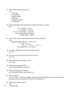 41. What are the faults of blow room?
Ans.
1. Soft lap,
2. Conical lap,
3. Barrel shaped,
4. Split lap,
5. Ragged selvedge,
6. Lap licking.
42. Find out the hank of the lap when the weight of the lap is 14 oz/yds.
Ans.
14 oz contains = 1 yds,
1 oz contains = 1/14 yds,
16 oz or 1 lb contains = 16/14 yds
=16/14×840 hank=0.00136 hank
So hank of lap = 0.00136.
43. Find out the wt/yds of the lap when hank of the lap is 0.0014?
Ans.
Weight of 0.0014×840 yds = 1 lbs or 16 oz
1.176 yds = 16 oz
1 yds = 16/ 1.176 oz = 13.6 oz
So weight of lap = 13. 6 oz/yds
44. For cotton, higher the count, finer the yarn (yes/no).
Ans. Yes
45. For jute, lower the count, finer the yarn (yes/ no).
Ans. Yes.
46. What is the name of combing waste?
Ans. Noils.
47. What is the meaning of TPI?
Ans. Turns per Inch/Twist per inch
48. What is the ring frame wastage?
Ans. Pnewmafil, banda, sweep, hard waste.
49. What is roving?
Ans. A roving is a continuous slightly twisted strand of fibres which has not received its final
drawing for yarn. Roving hank=0.70 to 0.85, TPI=about 1.15
50. What are the faults of yarn?
Ans.
(i) Irregular yarn
 
