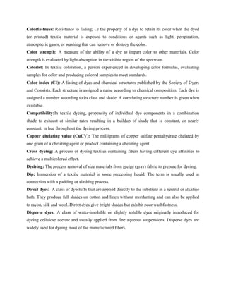 Colorfastness: Resistance to fading; i.e the property of a dye to retain its color when the dyed
(or printed) textile material is exposed to conditions or agents such as light, perspiration,
atmospheric gases, or washing that can remove or destroy the color.
Color strength: A measure of the ability of a dye to impart color to other materials. Color
strength is evaluated by light absorption in the visible region of the spectrum.
Colorist: In textile coloration, a person experienced in developing color formulas, evaluating
samples for color and producing colored samples to meet standards.
Color index (CI): A listing of dyes and chemical structures published by the Society of Dyers
and Colorists. Each structure is assigned a name according to chemical composition. Each dye is
assigned a number according to its class and shade. A correlating structure number is given when
available.
Compatibility:In textile dyeing, propensity of individual dye components in a combination
shade to exhaust at similar rates resulting in a buildup of shade that is constant, or nearly
constant, in hue throughout the dyeing process.
Copper chelating value (CuCV): The milligrams of copper sulfate pentahydrate chelated by
one gram of a chelating agent or product containing a chelating agent.
Cross dyeing: A process of dyeing textiles containing fibers having different dye affinities to
achieve a multicolored effect.
Desizing: The process removal of size materials from greige (gray) fabric to prepare for dyeing.
Dip: Immersion of a textile material in some processing liquid. The term is usually used in
connection with a padding or slashing process.
Direct dyes: A class of dyestuffs that are applied directly to the substrate in a neutral or alkaline
bath. They produce full shades on cotton and linen without mordanting and can also be applied
to rayon, silk and wool. Direct dyes give bright shades but exhibit poor washfastness.
Disperse dyes: A class of water-insoluble or slightly soluble dyes originally introduced for
dyeing cellulose acetate and usually applied from fine aqueous suspensions. Disperse dyes are
widely used for dyeing most of the manufactured fibers.
 