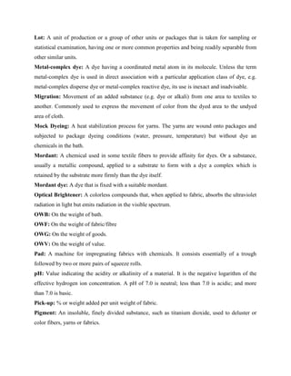 Lot: A unit of production or a group of other units or packages that is taken for sampling or
statistical examination, having one or more common properties and being readily separable from
other similar units.
Metal-complex dye: A dye having a coordinated metal atom in its molecule. Unless the term
metal-complex dye is used in direct association with a particular application class of dye, e.g.
metal-complex disperse dye or metal-complex reactive dye, its use is inexact and inadvisable.
Migration: Movement of an added substance (e.g. dye or alkali) from one area to textiles to
another. Commonly used to express the movement of color from the dyed area to the undyed
area of cloth.
Mock Dyeing: A heat stabilization process for yarns. The yarns are wound onto packages and
subjected to package dyeing conditions (water, pressure, temperature) but without dye an
chemicals in the bath.
Mordant: A chemical used in some textile fibers to provide affinity for dyes. Or a substance,
usually a metallic compound, applied to a substrate to form with a dye a complex which is
retained by the substrate more firmly than the dye itself.
Mordant dye: A dye that is fixed with a suitable mordant.
Optical Brightener: A colorless compounds that, when applied to fabric, absorbs the ultraviolet
radiation in light but emits radiation in the visible spectrum.
OWB: On the weight of bath.
OWF: On the weight of fabric/fibre
OWG: On the weight of goods.
OWV: On the weight of value.
Pad: A machine for impregnating fabrics with chemicals. It consists essentially of a trough
followed by two or more pairs of squeeze rolls.
pH: Value indicating the acidity or alkalinity of a material. It is the negative logarithm of the
effective hydrogen ion concentration. A pH of 7.0 is neutral; less than 7.0 is acidic; and more
than 7.0 is basic.
Pick-up: % or weight added per unit weight of fabric.
Pigment: An insoluble, finely divided substance, such as titanium dioxide, used to deluster or
color fibers, yarns or fabrics.
 