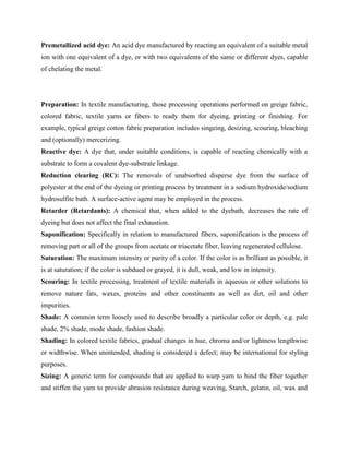 Premetallized acid dye: An acid dye manufactured by reacting an equivalent of a suitable metal
ion with one equivalent of a dye, or with two equivalents of the same or different dyes, capable
of chelating the metal.
Preparation: In textile manufacturing, those processing operations performed on greige fabric,
colored fabric, textile yarns or fibers to ready them for dyeing, printing or finishing. For
example, typical greige cotton fabric preparation includes singeing, desizing, scouring, bleaching
and (optionally) mercerizing.
Reactive dye: A dye that, under suitable conditions, is capable of reacting chemically with a
substrate to form a covalent dye-substrate linkage.
Reduction clearing (RC): The removals of unabsorbed disperse dye from the surface of
polyester at the end of the dyeing or printing process by treatment in a sodium hydroxide/sodium
hydrosulfite bath. A surface-active agent may be employed in the process.
Retarder (Retardants): A chemical that, when added to the dyebath, decreases the rate of
dyeing but does not affect the final exhaustion.
Saponification: Specifically in relation to manufactured fibers, saponification is the process of
removing part or all of the groups from acetate or triacetate fiber, leaving regenerated cellulose.
Saturation: The maximum intensity or purity of a color. If the color is as brilliant as possible, it
is at saturation; if the color is subdued or grayed, it is dull, weak, and low in intensity.
Scouring: In textile processing, treatment of textile materials in aqueous or other solutions to
remove nature fats, waxes, proteins and other constituents as well as dirt, oil and other
impurities.
Shade: A common term loosely used to describe broadly a particular color or depth, e.g. pale
shade, 2% shade, mode shade, fashion shade.
Shading: In colored textile fabrics, gradual changes in hue, chroma and/or lightness lengthwise
or widthwise. When unintended, shading is considered a defect; may be international for styling
purposes.
Sizing: A generic term for compounds that are applied to warp yarn to bind the fiber together
and stiffen the yarn to provide abrasion resistance during weaving, Starch, gelatin, oil, wax and
 