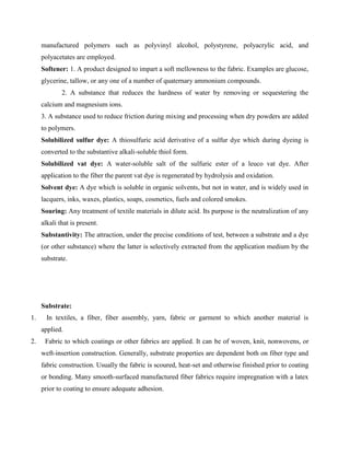 manufactured polymers such as polyvinyl alcohol, polystyrene, polyacrylic acid, and
polyacetates are employed.
Softener: 1. A product designed to impart a soft mellowness to the fabric. Examples are glucose,
glycerine, tallow, or any one of a number of quaternary ammonium compounds.
2. A substance that reduces the hardness of water by removing or sequestering the
calcium and magnesium ions.
3. A substance used to reduce friction during mixing and processing when dry powders are added
to polymers.
Solubilized sulfur dye: A thiosulfuric acid derivative of a sulfur dye which during dyeing is
converted to the substantive alkali-soluble thiol form.
Solubilized vat dye: A water-soluble salt of the sulfuric ester of a leuco vat dye. After
application to the fiber the parent vat dye is regenerated by hydrolysis and oxidation.
Solvent dye: A dye which is soluble in organic solvents, but not in water, and is widely used in
lacquers, inks, waxes, plastics, soaps, cosmetics, fuels and colored smokes.
Souring: Any treatment of textile materials in dilute acid. Its purpose is the neutralization of any
alkali that is present.
Substantivity: The attraction, under the precise conditions of test, between a substrate and a dye
(or other substance) where the latter is selectively extracted from the application medium by the
substrate.
Substrate:
1. In textiles, a fiber, fiber assembly, yarn, fabric or garment to which another material is
applied.
2. Fabric to which coatings or other fabrics are applied. It can be of woven, knit, nonwovens, or
weft-insertion construction. Generally, substrate properties are dependent both on fiber type and
fabric construction. Usually the fabric is scoured, heat-set and otherwise finished prior to coating
or bonding. Many smooth-surfaced manufactured fiber fabrics require impregnation with a latex
prior to coating to ensure adequate adhesion.
 