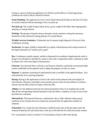 Curing is a process following application of a finish to textile fabrics in which appropriate
conditions are used to effect a chemical reaction.
Foam Finishing: The application of one or more liquid chemicals finishes in the form of a foam
to a textile material with the advantage of low wet pick-up
Wet pick-up: The weight of liquor taken up by a given weight of the fabric after impregnation,
spraying, or coating element.
Wicking: The passage of liquids along or through a textile material or along the interstices
formed by textile element & coating polymer of a coated fabrics.
Wrinkle recovery/resistance: A laboratory test to measure angle (degrees) of recovery from
wrinkling or creasing.
Surfactant: An agent, soluble or dispersible in a liquid, which decreases the surface tension of
the liquid contraction of “surface active agent”
Dye: A substances usually organic, soluble or dispersed in its medium of application & which is
design to be absorbed or adsorbed by, made to react with, or deposited within a substrate in order
to impart color with some degree of permanence.
Colorant: Any chemical that is colored or can become colored in a particular environment/under
certain condition& can be applied/ used to impart the property of color to a team.
Pigment: A substance consisting of small particles that is insoluble in the applied medium & is
used primarily for its coloring properties.
Dyeing: Dyeing is the application of color to the whole textile material with some degree of
color fastness. Dyeing is essentially a mass transfer process where the dye diffuses in solution,
adsorbs onto the fibre surface & finally within the fibre.
Affinity: It is the difference between the chemical potential of dye in its standard state in the
fibre & the corresponding chemical potential in the dye bath i.e. tendency of a dye to move from
dye bath into a substrate.
Substantivity: The attraction between a substrate & a dye or other substrate under precise
condition of test whereby the test is selectively extracted from the application medium of
substrate.
Exhaustion: For a single dye the exhaustion is defined as the mass of the dye taken up by the
material divided by the total initial mass of the dye in the bath but for a bath of constant volume.
CS= concentration of dye in solution, Cf=concentration of dye in fibre after dyeing
 