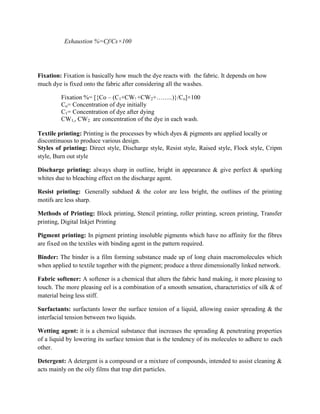 Exhaustion %=Cf/Cs×100
Fixation: Fixation is basically how much the dye reacts with the fabric. It depends on how
much dye is fixed onto the fabric after considering all the washes.
Fixation %= [{Co – (C1+CW! +CW2+……..)}/Co]×100
Co= Concentration of dye initially
C1= Concentration of dye after dying
CW1,, CW2 are concentration of the dye in each wash.
Textile printing: Printing is the processes by which dyes & pigments are applied locally or
discontinuous to produce various design.
Styles of printing: Direct style, Discharge style, Resist style, Raised style, Flock style, Cripm
style, Burn out style
Discharge printing: always sharp in outline, bright in appearance & give perfect & sparking
whites due to bleaching effect on the discharge agent.
Resist printing: Generally subdued & the color are less bright, the outlines of the printing
motifs are less sharp.
Methods of Printing: Block printing, Stencil printing, roller printing, screen printing, Transfer
printing, Digital Inkjet Printing
Pigment printing: In pigment printing insoluble pigments which have no affinity for the fibres
are fixed on the textiles with binding agent in the pattern required.
Binder: The binder is a film forming substance made up of long chain macromolecules which
when applied to textile together with the pigment; produce a three dimensionally linked network.
Fabric softener: A softener is a chemical that alters the fabric hand making, it more pleasing to
touch. The more pleasing eel is a combination of a smooth sensation, characteristics of silk & of
material being less stiff.
Surfactants: surfactants lower the surface tension of a liquid, allowing easier spreading & the
interfacial tension between two liquids.
Wetting agent: it is a chemical substance that increases the spreading & penetrating properties
of a liquid by lowering its surface tension that is the tendency of its molecules to adhere to each
other.
Detergent: A detergent is a compound or a mixture of compounds, intended to assist cleaning &
acts mainly on the oily films that trap dirt particles.
 