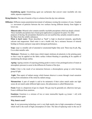 Emulsifying agent: Emulsifying agent are surfactants that convert water insoluble oils into
stable, aqueous suspensions.
Dying Kinetics: The rate of transfer of dye in solution from the dye into substrate.
Diffusion: Diffusion means penetration/movement of substance owning the existence of conc. Gradient
i.e. movement of particles between the two surfaces having different density from higher to
lower one.
Mineral color: Mineral color contains metallic insoluble precipitates which are deeply colored.
These insoluble precipitates have found great application as pigment for paint. For other
purposes of dyeing, the precipitates themselves are not used but they actually created in and on
the fibers from the soluble substances
What is hard water: Water described as "hard" is high in dissolved minerals, specifically
calcium and magnesium. Hard water is not a health risk, but a nuisance because of mineral
buildup on fixtures and poor soap and/or detergent performance.
Soap: soap is a metallic salt of saturated or unsaturated higher fatty acid. There may be pb, Mg,
Ca or other metallic salts.
Thickener: Thickener is a thick mass which impart stickiness & plasticity to the printing paste
so that it may be applied on the fabric surface without bleeding or spreading & be capable of
maintaining the design outline.
Ageing: Ageing consists of exposing printing goods to more or less prolonged action of steam at
atmospheric pressure to assist in the diffusion & fixation of the dyes
Color: Color is the result of an interaction between a chromospheres group or color bearing
group & light.
Light: That aspect of radiant energy which human observer is aware through visual sensation
arising from stimulation of the retina by radiant energy.
Metamerism: A pair of sample is said to be metameric if their colors match under one light
source & not match under different light source, this phenomena is called Metamerism.
Foam: Foam is a dispersion of gas in a liquid. The gas may be generally air, otherwise inert gas.
Foam is different from emulsion.
Emulsion: Emulsion is a mixture of two or more immiscible liquids e.g (water + oil) with
emulsification agent.
Why foam is used?
Ans. In wet processing technology cost is very high mainly due to high consumption of energy
which itself is the result of high consumption of water. The idea of replacing water in the use of
 