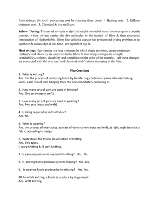 foam reduces the total processing cost by reducing these costs- 1. Heating cost. 2. Effluent
treatment cost. 3. Chemical & dye stuff cost
Solvent Dyeing: The use of solvents as dye bath media instead of water becomes quite a popular
concept, where solvent carries the dye molecules to the interior of fibre & then recovered.
Introduction of Hydrophobic fibres like cellulose acetate has pronounced dyeing problem as no
synthetic & natural dye at that time , are capable of dye it.
Heat setting: Heat-setting is a heat treatment by which shape retention, crease resistance,
resilience and elasticity are imparted to the fibres. It also brings changes in strength,
stretchability, softness, dyeability and sometimes on the color of the material. All these changes
are connected with the structural and chemical modifications occurring in the fibre.
Viva Questions
1. What is knitting?
Ans. It is the process of producing fabric by transferring continuous yarns into interlocking
loops, each row of loop hanging from the one immediately preceding it.
2. How many sets of yarn are used in knitting?
Ans. One set (warp or weft).
3. How many sets of yarn are used in weaving?
Ans. Two sets (warp and weft).
4. Is sizing required in knitted fabric?
Ans. No.
5. What is weaving?
Ans. the process of interlacing two sets of yarns namely warp and weft, at right angle to make a
fabric, according to design.
6. Write down the types/ classification of knitting.
Ans. Two types,
I) warp knitting & II) weft knitting.
7. Is yarn preparation is needed in knitting? Ans. No.
8. Is knitting fabric produce by inter looping? Ans. Yes.
9. Is weaving fabric produce by interlacing? Ans. Yes.
10. In which knitting, a fabric is produce by single yarn?
Ans. Weft knitting.
 