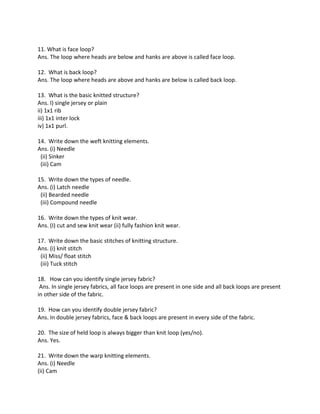 11. What is face loop?
Ans. The loop where heads are below and hanks are above is called face loop.
12. What is back loop?
Ans. The loop where heads are above and hanks are below is called back loop.
13. What is the basic knitted structure?
Ans. I) single jersey or plain
ii) 1x1 rib
iii) 1x1 inter lock
iv) 1x1 purl.
14. Write down the weft knitting elements.
Ans. (i) Needle
(ii) Sinker
(iii) Cam
15. Write down the types of needle.
Ans. (i) Latch needle
(ii) Bearded needle
(iii) Compound needle
16. Write down the types of knit wear.
Ans. (I) cut and sew knit wear (ii) fully fashion knit wear.
17. Write down the basic stitches of knitting structure.
Ans. (i) knit stitch
(ii) Miss/ float stitch
(iii) Tuck stitch
18. How can you identify single jersey fabric?
Ans. In single jersey fabrics, all face loops are present in one side and all back loops are present
in other side of the fabric.
19. How can you identify double jersey fabric?
Ans. In double jersey fabrics, face & back loops are present in every side of the fabric.
20. The size of held loop is always bigger than knit loop (yes/no).
Ans. Yes.
21. Write down the warp knitting elements.
Ans. (i) Needle
(ii) Cam
 