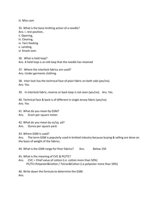 iii. Miss cam
35. What is the basic knitting action of a needle?
Ans. i. rest position,
ii. Opening,
iii. Clearing,
iv. Yarn feeding
v. Landing,
vi. Knock over.
36. What is held loop?
Ans. A held loop is an old loop that the needle has retained
37. Where the interlock fabrics are used?
Ans. Under garments clothing.
38. Inter lock has the technical face of plain fabric on both side (yes/no).
Ans. Yes.
39. In interlock fabric, reverse or back loop is not seen (yes/no). Ans. Yes.
40. Technical face & back is of different in single Jersey fabric (yes/no)
Ans. Yes
41. What do you mean by GSM?
Ans. Gram per square meter.
42. What do you mean by oz/sq. yd?
Ans. Ounce per square yard.
43. Where GSM is used?
Ans. The term GSM is popularly used in knitted industry because buying & selling are done on
the basis of weight of the fabrics.
44. What is the GSM range for finer fabrics? Ans. Below 150
45. What is the meaning of CVC & PC/TC?
Ans. CVC = Chief value of cotton (i.e. cotton more than 50%)
PC/TC=Polyester&Cotton / Tetron&Cotton (i.e.polyester more than 50%)
46. Write down the formula to determine the GSM.
Ans.
 