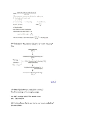 47. Write down the process sequence of textile industry?
Ans:
52. What types of loops produce in knitting?
Ans. Interlocking or Interlooping loops.
53. Weft knitting produce in which form?
Ans. Tubular form.
54. In which/loop, shanks are above and heads are below?
Ans. Face loop.
 