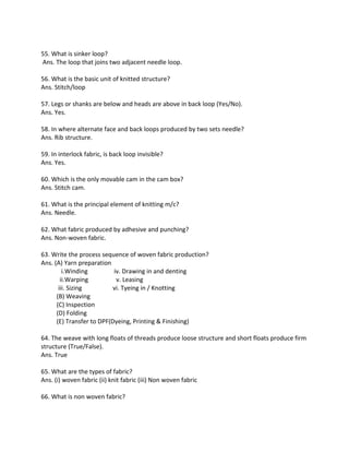 55. What is sinker loop?
Ans. The loop that joins two adjacent needle loop.
56. What is the basic unit of knitted structure?
Ans. Stitch/loop
57. Legs or shanks are below and heads are above in back loop (Yes/No).
Ans. Yes.
58. In where alternate face and back loops produced by two sets needle?
Ans. Rib structure.
59. In interlock fabric, is back loop invisible?
Ans. Yes.
60. Which is the only movable cam in the cam box?
Ans. Stitch cam.
61. What is the principal element of knitting m/c?
Ans. Needle.
62. What fabric produced by adhesive and punching?
Ans. Non-woven fabric.
63. Write the process sequence of woven fabric production?
Ans. (A) Yarn preparation
i.Winding iv. Drawing in and denting
ii.Warping v. Leasing
iii. Sizing vi. Tyeing in / Knotting
(B) Weaving
(C) Inspection
(D) Folding
(E) Transfer to DPF(Dyeing, Printing & Finishing)
64. The weave with long floats of threads produce loose structure and short floats produce firm
structure (True/False).
Ans. True
65. What are the types of fabric?
Ans. (i) woven fabric (ii) knit fabric (iii) Non woven fabric
66. What is non woven fabric?
 