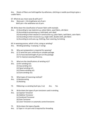 Ans. Sheets of fibers are held together by adhesives, stitching or needle punching to give a
usable fabric.
67. What do you mean warp & weft yarn?
Ans. Warp yarn = the lengthwise set of yarn
Weft yarn =the widthwise set of yarn.
68. Write down the classification of woven fabric with example.
Ans. (i) According to raw material e.g. cotton fabric, wool fabric, silk fabric
(ii) According to processing e.g. solid dyed, yarn dyed
(iii) According to their weaves or construction e.g. plain fabric, twill fabric, satin fabric
(iv) According to their structures e.g. single cloth, double cloth, pile fabric
(v) According to end uses e.g. Clothing, floor covering, furnishing
69. In weaving process, which is first, sizing or winding?
Ans. Winding (winding → warping → sizing)
70. Why yarn preparation is required for weaving?
Ans. (i) To wind the yarn uniformly on suitable package
(ii) To have desired length of yarn on the package
(iii) To improve weaving efficiency.
71. What are the classifications of winding m/c?
Ans. (i) Pirn winding m/c
(ii) Cop winding m/c
(iii) Spool winding m/c
(iv) Cheese winding m/c
(v) Cone winding m/c
72. What types of traversing method?
Ans. (i) Reciprocating
(ii) Rotating
73. Ribboning is a winding fault (yes / no) Ans. Yes
74. Write down the types of yarn tensioner used in winding.
Ans. (a) Capstan Tensioner
(b) Additive Tensioner
(c) Combined Tensioner
(d) Gate Tensioner
(e) Lever Tensioner or automatic control tensioner.
75. Write down the types of guide.
Ans. (i) Type A → A yarn end is required for threading
 