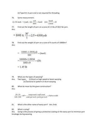 (ii) Type B→ A yarn end is not required for threading
76. Some measurement:
77. Find out the length of yarn on a cone of 2.5 lbs of 30/1 Ne yarn.
Ans:
78. Find out the weight of yarn on a cone of 9 counts of 10000m?
Ans:
79. What are the types of warping?
Ans. Two types_ (i) Direct or high speed or beam warping
(ii) Sectional or pattern or drum warping
80. What do mean by the given construction?
Ans:
81. What is the other name of warp yarn? Ans.Ends
82. What is sizing?
Ans. Sizing is the process of giving a protective coating on the warp yarn to minimize yarn
breakage during weaving.
 