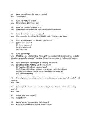 83. What materials form the base of the size?
Ans. Starch or gum
84. What are the types of loom?
Ans. (i) Hand loom & (ii) Power loom
85. What are the types of power loom?
Ans. (i) Modern/shuttle less loom & (ii) conventional/shuttle loom.
86. Write down the loom driving system?
Ans. (i) Hand driving (hand loom) & (ii) Electric motor driving (power loom)
87. Write down/ what are the different types of shed?
Ans. (i) Bottom close shed
(ii) Center close shed
(iii) Semi-open shed
(iv) Open shed
88. What is shedding?
Ans. Shedding is the act of dividing the warp threads according to design into two parts, to
allow the passage of shuttle/weft inserting element from one side of the loom to the other.
89. Write down/what are the types of shedding mechanism?
Ans. (i) Paddle/treadle shedding (used in hand loom)
(ii) Tappet shedding (used in power loom)
(iii) Dobby shedding (used in power loom, at past used in hand loom)
(iv) Jacquard shedding (both hand & power loom are used now)
(v) Combined shedding
90. Normally tapped shedding mechanism produces square design (e.g. 4x4, 6x6, 7x7, etc.)
(Yes /no)
Ans. Yes.
91. We can produce basic weave structures (i.e plain, twills satin) in tapped shedding
(yes/no)
Ans. Yes
92. Where open shed is used?
Ans. Tapped loom
93. Where bottom & center close shed are used?
Ans. Hand jacquard looms to produce delicate fabrics.
 