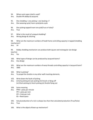 94. Where semi-open shed is used?
Ans. Double lift dobby & Jacquard.
95. One shedding + one picking + one beating =?
Ans. One weaving cycle/ loom cycle/picks cycle
96. One picking tapped insert one pick(True or False)?
Ans. True
97. What is the result of unequal shedding?
Ans. Wrong design & stitching
98. What are the maximum numbers of heald frame controlling capacity in tapped shedding
mechanism?
Ans. 14
99. Dobby shedding mechanism can produce both square and rectangular size design
(yes/no)
Ans. Yes
100. What types of design can be produced by Jacquard looms?
Ans. Any design
101. What are the maximum numbers of warp threads controlling capacity in Jacquard loom?
Ans. 1800
102. What is picking?
Ans. To propel the shuttle or any other weft inserting elements.
103. Write down the faults of picking
Ans. (i) Early picking (ii) Late picking (iii) Smash or Bang-off
(iv) Short picking (v) Harsh picking (vi) Shuttle flying out
104. Some meaning
Ans. PPM = picks per minute
PPI = picks per inch
EPI = Ends per inch
RS = Reed space
105. Actual production of a m/c is always less than that calculated production (True/False)
Ans. True
106. What is the object of beat-up mechanism?
 