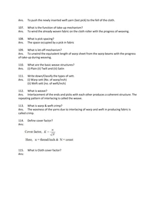 Ans. To push the newly inserted weft yarn (last pick) to the fell of the cloth.
107. What is the function of take-up mechanism?
Ans. To wind the already woven fabric on the cloth roller with the progress of weaving.
108. What is pick spacing?
Ans. The space occupied by a pick in fabric
109. What is let-off mechanism?
Ans. To unwind the equivalent length of warp sheet from the warp beams with the progress
of take-up during weaving.
110. What are the basic weave structures?
Ans. (i) Plain (ii) Twill and (iii) Satin
111. Write down/Classify the types of sett.
Ans. (i) Warp sett (No. of warp/inch)
(ii) Weft sett (no. of weft/inch)
112. What is weave?
Ans. Interlacement of the ends and picks with each other produces a coherent structure. The
repeating pattern of interlacing is called the weave.
113. What is warp & weft crimp?
Ans. The waviness of the yarns due to interlacing of warp and weft in producing fabric is
called crimp.
114. Define cover factor?
Ans:
115. What is Cloth cover factor?
Ans:
 