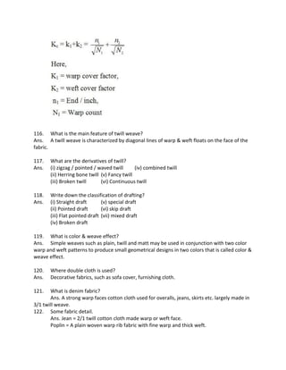 116. What is the main feature of twill weave?
Ans. A twill weave is characterized by diagonal lines of warp & weft floats on the face of the
fabric.
117. What are the derivatives of twill?
Ans. (i) zigzag / pointed / waved twill (iv) combined twill
(ii) Herring bone twill (v) Fancy twill
(iii) Broken twill (vi) Continuous twill
118. Write down the classification of drafting?
Ans. (i) Straight draft (v) special draft
(ii) Pointed draft (vi) skip draft
(iii) Flat pointed draft (vii) mixed draft
(iv) Broken draft
119. What is color & weave effect?
Ans. Simple weaves such as plain, twill and matt may be used in conjunction with two color
warp and weft patterns to produce small geometrical designs in two colors that is called color &
weave effect.
120. Where double cloth is used?
Ans. Decorative fabrics, such as sofa cover, furnishing cloth.
121. What is denim fabric?
Ans. A strong warp faces cotton cloth used for overalls, jeans, skirts etc. largely made in
3/1 twill weave.
122. Some fabric detail.
Ans. Jean = 2/1 twill cotton cloth made warp or weft face.
Poplin = A plain woven warp rib fabric with fine warp and thick weft.
 