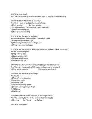 123. What is winding?
Ans. The transferring of yarn from one package to another is called winding.
124. Write down the classes of winding?
Ans. On the basis of package hardness/softness-
(a) Soft winding (b) Hard winding
On the basis of your coil on the package (traversing)
(a) Precision winding and
(b) Non-precision winding
125. What are the types of packages?
Ans. Fundamentally three different types of packages
(a) The parallel would package.
(b) The near-parallel wound packages and
(c) The cross wound packages.
126. What are the classes of winding m/c basis on package of yarn produced?
Ans. (a) Pirn winding m/c
(b) Cop winding m/c
(c) Spool winding m/c
(d) Cheese winding m/c
(e) Cone winding m/c
127. What are the ways in which a yarn package may be unwound?
Ans. There are two ways in which a yarn package may be unwound-
(a) Side withdrawal and (b) Over end withdrawal.
128. What are the faults of winding?
Ans. Faults-
(a) Too soft or hard package
(b) Improper knots.
(c) Dirty package
(d) Incorrect winding speed
(e) Unsatisfactory package shape.
(f) Ribboning
(g) Balloning
129. Mention the Auxiliary functions of winding machine?
Ans. The Auxiliary functions of a winding machine include-
(a) Creeling (b) Piecing (c) Doffing.
130. What is warping?
 