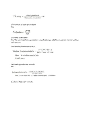 147. Formula of loom production?
Ans:
148. What is efficiency?
Ans. The weaving efficiency describes how effectively a set of looms work in normal working
environment.
149. Winding Production formula.
150. Reeling production formula.
Ans:
151. Some Necessary formula:
 