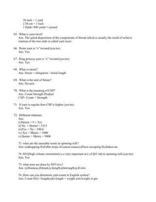 36 inch = 1 yard
2.54 cm = 1 inch
1 Hank=840 yards=1 pound
65. What is yarn twist?
Ans. The spiral disposition of the components of thread which is usually the result of relative
rotation of the two ends is called yarn twist.
66. Rotor yarn is “s” twisted (yes/no).
Ans. Yes
67. Ring process yarn is “z” twisted (yes/no).
Ans. Yes
68. What is strain?
Ans. Strain = elongation / initial length
69. What is the unit of Strain?
Ans. No unit.
70. What is the meaning of CSP?
Ans. Count Strength Product
CSP= Count × Strength
71. If yarn is regular then CSP is higher (yes/no).
Ans. Yes
72. Different relations.
Ans.
i) Denier = 9 × Tex
ii) Ne × Denier = 5315
iii)Tex × Ne = 590.6
iv) Tex × Metric = 1000
v) Denier × Metric = 9000
73. what are the unusable waste in spinning mill?
Ans: (a)dropping-II,(b)flat strips of coarse count,(c)Floor sweeping-II,(d)dust etc.
74. HVI(high volume instrument) is a very important m/c of Q.C lab in spinning mill.(yes/no)
Ans. Yes
75. what tests are done by HVI m/c?
Ans. (a)fineness,(b)trash,(c)length,(d)strength,(e)Color.
76. How can you determine yarn count in English system?
Ans. Count (Ne) =length(yds)/length × weight unit/weight in gm
 