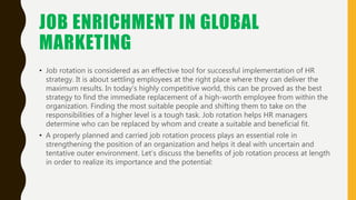 JOB ENRICHMENT IN GLOBAL
MARKETING
• Job rotation is considered as an effective tool for successful implementation of HR
s...