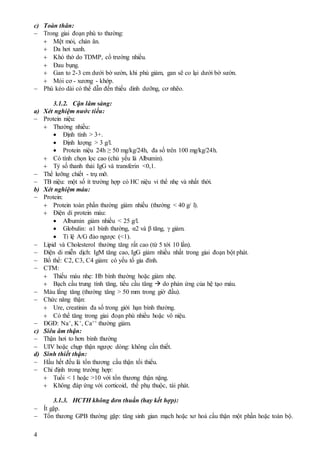 4
c) Toàn thân:
 Trong giai đoạn phù to thường:
 Mệt mỏi, chán ăn.
 Da hơi xanh.
 Khó thở do TDMP, cổ trướng nhiều.
 Đau bụng.
 Gan to 2-3 cm dưới bờ sườn, khi phù giảm, gan sẽ co lại dưới bờ sườn.
 Mỏi cơ - xương - khớp.
 Phù kéo dài có thể dẫn đến thiếu dinh dưỡng, cơ nhẽo.
3.1.2. Cận lâm sàng:
a) Xét nghiệm nước tiểu:
 Protein niệu:
 Thường nhiều:
 Định tính > 3+.
 Định lượng > 3 g/l.
 Protein niệu 24h ≥ 50 mg/kg/24h, đa số trên 100 mg/kg/24h.
 Có tính chọn lọc cao (chủ yếu là Albumin).
 Tỷ số thanh thải IgG và transferin <0,1.
 Thể lưỡng chiết - trụ mỡ.
 TB niệu: một số ít trường hợp có HC niệu vi thể nhẹ và nhất thời.
b) Xét nghiệm máu:
 Protein:
 Protein toàn phần thường giảm nhiều (thường < 40 g/ l).
 Điện di protein máu:
 Albumin giảm nhiều < 25 g/l.
 Globulin: α1 bình thường, α2 và β tăng,  giảm.
 Tỉ lệ A/G đảo ngược (<1).
 Lipid và Cholesterol thường tăng rất cao (từ 5 tới 10 lần).
 Điện di miễn dịch: IgM tăng cao, IgG giảm nhiều nhất trong giai đoạn bột phát.
 Bổ thể: C2, C3, C4 giảm: có yếu tố gia đình.
 CTM:
 Thiếu máu nhẹ: Hb bình thường hoặc giảm nhẹ.
 Bạch cầu trung tính tăng, tiểu cầu tăng  do phản ứng của hệ tạo máu.
 Máu lắng tăng (thường tăng > 50 mm trong giờ đầu).
 Chức năng thận:
 Ure, creatinin đa số trong giới hạn bình thường.
 Có thể tăng trong giai đoạn phù nhiều hoặc vô niệu.
 ĐGĐ: Na+, K+, Ca++ thường giảm.
c) Siêu âm thận:
 Thận hơi to hơn bình thường
 UIV hoặc chụp thận ngược dòng: không cần thiết.
d) Sinh thiết thận:
 Hầu hết đều là tổn thương cầu thận tối thiểu.
 Chỉ định trong trường hợp:
 Tuổi < 1 hoặc >10 với tổn thương thận nặng.
 Không đáp ứng với corticoid, thể phụ thuộc, tái phát.
3.1.3. HCTH không đơn thuần (hay kết hợp):
 Ít gặp.
 Tổn thương GPB thường gặp: tăng sinh gian mạch hoặc xơ hoá cầu thận một phần hoặc toàn bộ.
 