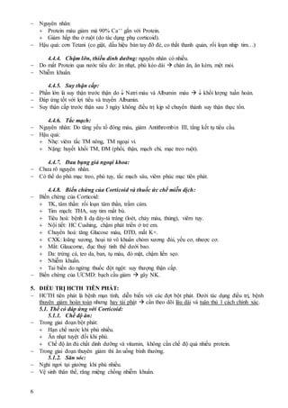 6
 Nguyên nhân:
 Protein máu giảm mà 90% Ca++ gắn với Protein.
 Giảm hấp thu ở ruột (do tác dụng phụ corticoid).
 Hậu quả: cơn Tetani (co giật, dấu hiệu bàn tay đỡ đẻ, co thắt thanh quản, rối loạn nhịp tim…)
4.4.4. Chậm lớn, thiếu dinh dưỡng: nguyên nhân có nhiều.
 Do mất Protein qua nước tiểu do: ăn nhạt, phù kéo dài  chán ăn, ăn kém, mệt mỏi.
 Nhiễm khuẩn.
4.4.5. Suy thận cấp:
 Phần lớn là suy thận trước thận do  Natri máu và Albumin máu   khối lượng tuần hoàn.
 Đáp ứng tốt với lợi tiểu và truyền Albumin.
 Suy thận cấp trước thận sau 3 ngày không điều trị kịp sẽ chuyển thành suy thận thực tổn.
4.4.6. Tắc mạch:
 Nguyên nhân: Do tăng yếu tố đông máu, giảm Antithrombin III, tắng kết tụ tiểu cầu.
 Hậu quả:
 Nhẹ: viêm tắc TM nông, TM ngoại vi.
 Nặng: huyết khối TM, ĐM (phổi, thận, mạch chi, mạc treo ruột).
4.4.7. Đau bụng giả ngoại khoa:
 Chưa rõ nguyên nhân.
 Có thể do phù mạc treo, phù tụy, tắc mạch sâu, viêm phúc mạc tiên phát.
4.4.8. Biến chứng của Corticoid và thuốc ức chế miễn dịch:
 Biến chứng của Corticoid:
 TK, tâm thần: rối loạn tâm thần, trầm cảm.
 Tim mạch: THA, suy tim mất bù.
 Tiêu hoá: bệnh lí dạ dày-tá tràng (loét, chảy máu, thủng), viêm tụy.
 Nội tiết: HC Cushing, chậm phát triển ở trẻ em.
 Chuyển hoá: tăng Glucose máu, ĐTĐ, mất K+.
 CXK: loãng xương, hoại tử vô khuẩn chỏm xương đùi, yếu cơ, nhược cơ.
 Mắt: Glaucome, đục thuỷ tinh thể dưới bao.
 Da: trứng cá, teo da, ban, tụ máu, đỏ mặt, chậm liền sẹo.
 Nhiễm khuẩn.
 Tai biến do ngừng thuốc đột ngột: suy thượng thận cấp.
 Biến chứng của ƯCMD: bạch cầu giảm  gây NK.
5. ĐIỀU TRỊ HCTH TIÊN PHÁT:
 HCTH tiên phát là bệnh mạn tính, diễn biến với các đợt bột phát. Dưới tác dụng điều trị, bệnh
thuyên giảm hoàn toàn nhưng hay tái phát  cần theo dõi lâu dài và tuân thủ 1 cách chính xác.
5.1. Thể có đáp ứng với Corticoid:
5.1.1. Chế độ ăn:
 Trong giai đoạn bột phát:
 Hạn chế nước khi phù nhiều.
 Ăn nhạt tuyệt đối khi phù.
 Chế độ ăn đủ chất dinh dưỡng và vitamin, không cần chế độ quá nhiều protein.
 Trong giai đoạn thuyên giảm thì ăn uống bình thường.
5.1.2. Săn sóc:
 Nghỉ ngơi tại giường khi phù nhiều.
 Vệ sinh thân thể, răng miệng chống nhiễm khuẩn.
 