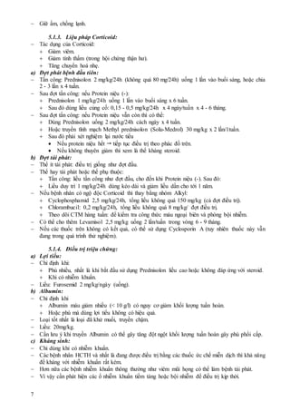 7
 Giữ ấm, chống lạnh.
5.1.3. Liệu pháp Corticoid:
 Tác dụng của Corticoid:
 Giảm viêm.
 Giảm tính thấm (trong hội chứng thận hư).
 Tăng chuyển hoá nhẹ.
a) Đợt phát bệnh đầu tiên:
 Tấn công: Prednisolon 2 mg/kg/24h (không quá 80 mg/24h) uống 1 lần vào buổi sáng, hoặc chia
2 - 3 lần x 4 tuần.
 Sau đợt tấn công: nếu Protein niệu (-):
 Prednisolon 1 mg/kg/24h uống 1 lần vào buổi sáng x 6 tuần.
 Sau đó dùng liều củng cố: 0,15 - 0,5 mg/kg/24h x 4 ngày/tuần x 4 - 6 tháng.
 Sau đợt tấn công: nếu Protein niệu vẫn còn thì có thể:
 Dùng Prednisolon uống 2 mg/kg/24h cách ngày x 4 tuần.
 Hoặc truyền tĩnh mạch Methyl prednisolon (Solu-Medrol) 30 mg/kg x 2 lần/1tuần.
 Sau đó phải xét nghiệm lại nước tiểu
 Nếu protein niệu hết  tiếp tục điều trị theo phác đồ trên.
 Nếu không thuyên giảm thì xem là thể kháng steroid.
b) Đợt tái phát:
 Thể ít tái phát: điều trị giống như đợt đầu.
 Thể hay tái phát hoặc thể phụ thuộc:
 Tấn công: liều tấn công như đợt đầu, cho đến khi Protein niệu (-). Sau đó:
 Liều duy trì 1 mg/kg/24h dùng kéo dài và giảm liều dần cho tới 1 năm.
 Nếu bệnh nhân có ngộ độc Corticoid thì thay bằng nhóm Alkyl:
 Cyclophosphamid 2,5 mg/kg/24h, tổng liều không quá 150 mg/kg (cả đợt điều trị).
 Chlorambucil: 0,2 mg/kg/24h, tổng liều không quá 8 mg/kg/ đợt điều trị.
 Theo dõi CTM hàng tuần: để kiểm tra công thức máu ngoại biên và phòng bội nhiễm.
 Có thể cho thêm Levamisol 2,5 mg/kg uống 2 lần/tuần trong vòng 6 - 9 tháng.
 Nếu các thuốc trên không có kết quả, có thể sử dụng Cyclosporin A (tuy nhiên thuốc này vẫn
đang trong quá trình thử nghiệm).
5.1.4. Điều trị triệu chứng:
a) Lợi tiểu:
 Chỉ định khi:
 Phù nhiều, nhất là khi bắt đầu sử dụng Prednisolon liều cao hoặc không đáp ứng với steroid.
 Khi có nhiễm khuẩn.
 Liều: Furosemid 2 mg/kg/ngày (uống).
b) Albumin:
 Chỉ định khi
 Albumin máu giảm nhiều (< 10 g/l) có nguy cơ giảm khối lượng tuần hoàn.
 Hoặc phù mà dùng lợi tiểu không có hiệu quả.
 Loại tốt nhất là loại đã khử muối, truyền chậm.
 Liều: 20mg/kg.
 Cần lưu ý khi truyền Albumin có thể gây tăng đột ngột khối lượng tuần hoàn gây phù phổi cấp.
c) Kháng sinh:
 Chỉ dùng khi có nhiễm khuẩn.
 Các bệnh nhân HCTH và nhất là đang được điều trị bằng các thuốc ức chế miễn dịch thì khả năng
đề kháng với nhiễm khuẩn rất kém.
 Hơn nữa các bệnh nhiễm khuẩn thông thường như viêm mũi họng có thể làm bệnh tái phát.
 Vì vậy cần phát hiện các ổ nhiễm khuẩn tiềm tàng hoặc bội nhiễm để điều trị kịp thời.
 