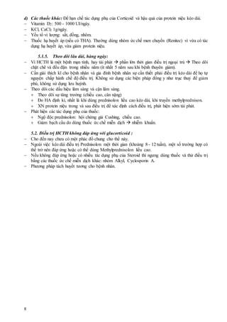 8
d) Các thuốc khác: Để hạn chế tác dụng phụ của Corticoid và hậu quả của protein niệu kéo dài.
 Vitamin D2: 500 - 1000 UI/ngày.
 KCl, CaCl2 1g/ngày.
 Yếu tố vi lượng: sắt, đồng, nhôm.
 Thuốc hạ huyết áp (nếu có THA). Thường dùng nhóm ức chế men chuyển (Renitec) vì vừa có tác
dụng hạ huyết áp, vừa giảm protein niệu.
5.1.5. Theo dõi lâu dài, hàng ngày:
 Vì HCTH là một bệnh mạn tính, hay tái phát  phần lớn thời gian điều trị ngoại trú  Theo dõi
chặt chẽ và đều đặn trong nhiều năm (ít nhất 5 năm sau khi bệnh thuyên giảm).
 Cần giải thích kĩ cho bệnh nhân và gia đình bệnh nhân sự cần thiết phải điều trị kéo dài để họ tự
nguyện chấp hành chế độ điều trị. Không sử dụng các biện pháp đông y như trục thuỷ để giảm
phù, không sử dụng lưu huỳnh.
 Theo dõi các dấu hiệu lâm sàng và cận lâm sàng.
 Theo dõi sự tăng trưởng (chiều cao, cân nặng)
 Đo HA định kì, nhất là khi dùng prednisolon liều cao kéo dài, khi truyền methylprednison.
 XN protein niệu trong và sau điều trị để xác định cách điều trị, phát hiện sớm tái phát.
 Phát hiện các tác dụng phụ của thuốc:
 Ngộ độc prednisolon: hội chứng giả Cushing, chiều cao.
 Giảm bạch cầu do dùng thuốc ức chế miễn dịch  nhiễm khuẩn.
5.2. Điều trị HCTH không đáp ứng với glucorticoid :
 Cho đến nay chưa có một phác đồ chung cho thể này.
 Ngoài việc kéo dài điều trị Prednisolon một thời gian (khoảng 8 - 12 tuần), một số trường hợp có
thể trở nên đáp ứng hoặc có thể dùng Methylprednisolon liều cao.
 Nếu không đáp ứng hoặc có nhiều tác dụng phụ của Steroid thì ngưng dùng thuốc và thử điều trị
bằng các thuốc ức chế miễn dịch khác: nhóm Alkyl, Cyclosporin A.
 Phương pháp tách huyết tương cho bệnh nhân.
 