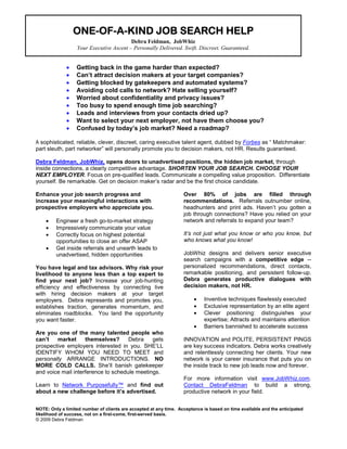 ONE-OF-
                 ONE-OF-A-KIND JOB SEARCH HELP
                                          HELP
                                         Debra Feldman, JobWhiz
                  Your Executive Ascent – Personally Delivered. Swift. Discreet. Guaranteed.


             •    Getting back in the game harder than expected?
             •    Can’t attract decision makers at your target companies?
             •    Getting blocked by gatekeepers and automated systems?
             •    Avoiding cold calls to network? Hate selling yourself?
             •    Worried about confidentiality and privacy issues?
             •    Too busy to spend enough time job searching?
             •    Leads and interviews from your contacts dried up?
             •    Want to select your next employer, not have them choose you?
             •    Confused by today’s job market? Need a roadmap?

A sophisticated, reliable, clever, discreet, caring executive talent agent, dubbed by Forbes as “ Matchmaker:
part sleuth, part networker” will personally promote you to decision makers, not HR. Results guaranteed.

Debra Feldman, JobWhiz, opens doors to unadvertised positions, the hidden job market, through
inside connections, a clearly competitive advantage. SHORTEN YOUR JOB SEARCH. CHOOSE YOUR
NEXT EMPLOYER. Focus on pre-qualified leads. Communicate a compelling value proposition. Differentiate
yourself. Be remarkable. Get on decision maker’s radar and be the first choice candidate.

Enhance your job search progress and                               Over 80% of jobs are filled through
increase your meaningful interactions with                         recommendations. Referrals outnumber online,
prospective employers who appreciate you.                          headhunters and print ads. Haven’t you gotten a
                                                                   job through connections? Have you relied on your
    •    Engineer a fresh go-to-market strategy                    network and referrals to expand your team?
    •    Impressively communicate your value
    •    Correctly focus on highest potential                      It’s not just what you know or who you know, but
         opportunities to close an offer ASAP                      who knows what you know!
    •    Get inside referrals and unearth leads to
         unadvertised, hidden opportunities                        JobWhiz designs and delivers senior executive
                                                                   search campaigns with a competitive edge --
You have legal and tax advisors. Why risk your                     personalized recommendations, direct contacts,
livelihood to anyone less than a top expert to                     remarkable positioning, and persistent follow-up.
find your next job? Increase your job-hunting                      Debra generates productive dialogues with
efficiency and effectiveness by connecting live                    decision makers, not HR.
with hiring decision makers at your target
employers. Debra represents and promotes you,                           •   Inventive techniques flawlessly executed
establishes traction, generates momentum, and                           •   Exclusive representation by an elite agent
eliminates roadblocks. You land the opportunity                         •   Clever positioning: distinguishes your
you want faster.                                                            expertise; Attracts and maintains attention
                                                                        •   Barriers bannished to accelerate success
Are you one of the many talented people who
can’t   market      themselves?      Debra    gets                 INNOVATION and POLITE, PERSISTENT PINGS
prospective employers interested in you. SHE’LL                    are key success indicators. Debra works creatively
IDENTIFY WHOM YOU NEED TO MEET and                                 and relentlessly connecting her clients. Your new
personally ARRANGE INTRODUCTIONS. NO                               network is your career insurance that puts you on
MORE COLD CALLS. She’ll banish gatekeeper                          the inside track to new job leads now and forever.
and voice mail interference to schedule meetings.
                                                                   For more information visit www.JobWhiz.com.
Learn to Network Purposefully™ and find out                        Contact DebraFeldman to build a strong,
about a new challenge before it’s advertised.                      productive network in your field.


NOTE: Only a limited number of clients are accepted at any time. Acceptance is based on time available and the anticipated
likelihood of success, not on a first-come, first-served basis.
© 2009 Debra Feldman
 