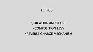 TOPICS
• JOB WORK UNDER GST
• COMPOSITION LEVY
• REVERSE CHARGE MECHANISM
 