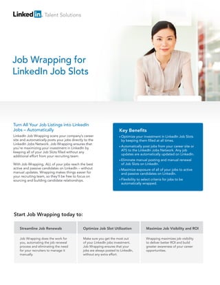 Talent Solutions

Job Wrapping for
LinkedIn Job Slots

Turn All Your Job Listings into LinkedIn
Jobs – Automatically
LinkedIn Job Wrapping scans your company’s career
site and automatically posts your jobs directly to the
LinkedIn Jobs Network. Job Wrapping ensures that
you’re maximizing your investment in LinkedIn by
keeping all of your Job Slots filled without any
additional effort from your recruiting team.
With Job Wrapping, ALL of your jobs reach the best
active and passive candidates on LinkedIn – without
manual updates. Wrapping makes things easier for
your recruiting team, so they’ll be free to focus on
sourcing and building candidate relationships.

Key Benefits
• Optimize

your investment in LinkedIn Job Slots
by keeping them filled at all times.

• Automatically

post jobs from your career site or
ATS to the LinkedIn Jobs Network. Any job
updates are automatically updated on LinkedIn.

• Eliminate

manual posting and manual renewal
of Job Slots on LinkedIn.

• Maximize

exposure of all of your jobs to active
and passive candidates on LinkedIn.

• Flexibility

to select criteria for jobs to be
automatically wrapped.

Start Job Wrapping today to:
Streamline Job Renewals

Optimize Job Slot Utilization

Maximize Job Visibility and ROI

Job Wrapping does the work for
you, automating the job renewal
process and eliminating the need
for your recruiters to manage it
manually.

Make sure you get the most out
of your LinkedIn jobs investment.
Job Wrapping ensures that your
jobs are always posted to LinkedIn,
without any extra effort.

Wrapping maximizes job visibility
to deliver better ROI and build
greater awareness of your career
opportunities.

 